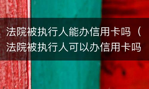 法院被执行人能办信用卡吗（法院被执行人可以办信用卡吗）