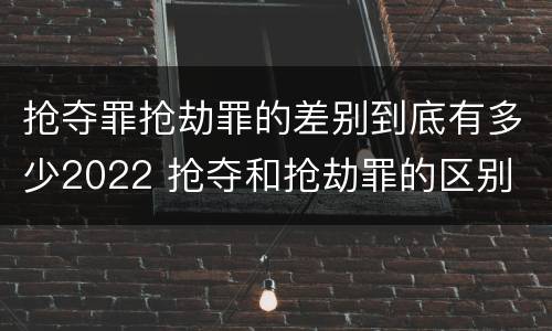 抢夺罪抢劫罪的差别到底有多少2022 抢夺和抢劫罪的区别