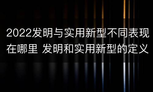 2022发明与实用新型不同表现在哪里 发明和实用新型的定义