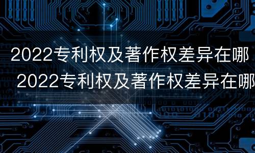 2022专利权及著作权差异在哪 2022专利权及著作权差异在哪查