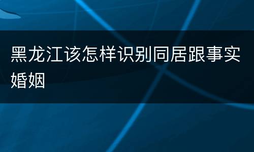黑龙江该怎样识别同居跟事实婚姻