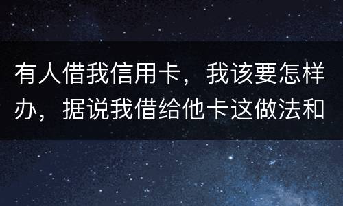 有人借我信用卡，我该要怎样办，据说我借给他卡这做法和他构成共有犯罪了