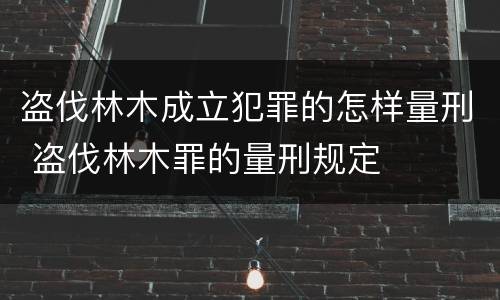 盗伐林木成立犯罪的怎样量刑 盗伐林木罪的量刑规定