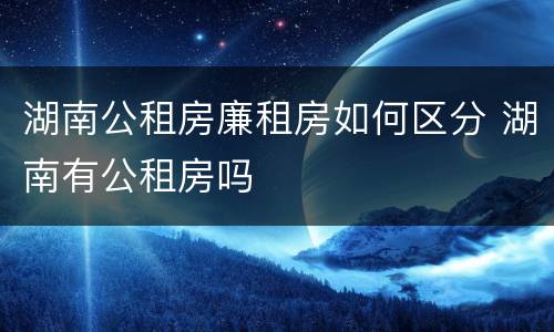 湖南公租房廉租房如何区分 湖南有公租房吗