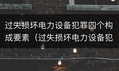 过失损坏电力设备犯罪四个构成要素（过失损坏电力设备犯罪四个构成要素是什么）