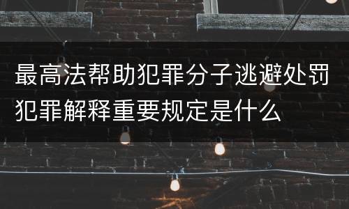 最高法帮助犯罪分子逃避处罚犯罪解释重要规定是什么