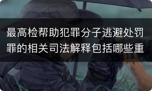 最高检帮助犯罪分子逃避处罚罪的相关司法解释包括哪些重要规定