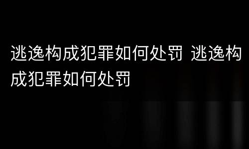 逃逸构成犯罪如何处罚 逃逸构成犯罪如何处罚