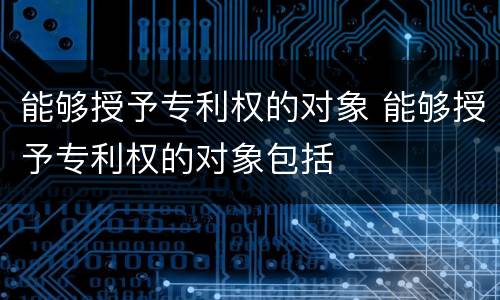 能够授予专利权的对象 能够授予专利权的对象包括