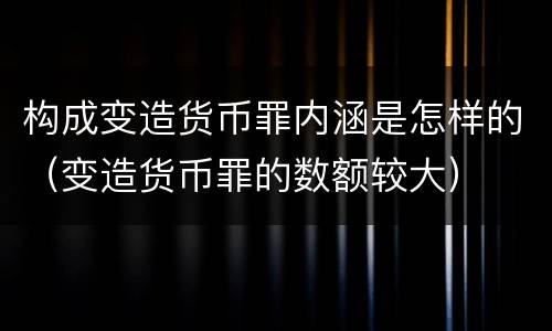 构成变造货币罪内涵是怎样的（变造货币罪的数额较大）