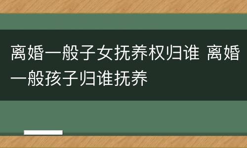 离婚一般子女抚养权归谁 离婚一般孩子归谁抚养