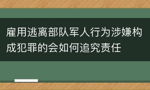 雇用逃离部队军人行为涉嫌构成犯罪的会如何追究责任