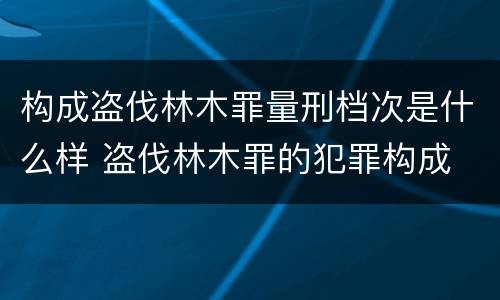 构成盗伐林木罪量刑档次是什么样 盗伐林木罪的犯罪构成