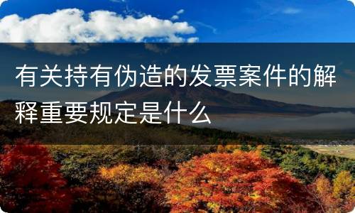 有关持有伪造的发票案件的解释重要规定是什么