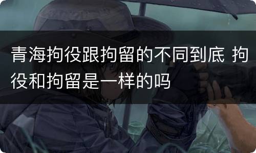 青海拘役跟拘留的不同到底 拘役和拘留是一样的吗