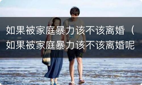 如果被家庭暴力该不该离婚（如果被家庭暴力该不该离婚呢）