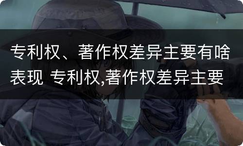 专利权、著作权差异主要有啥表现 专利权,著作权差异主要有啥表现呢