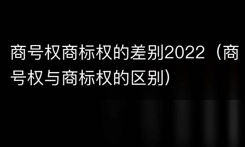 商号权商标权的差别2022（商号权与商标权的区别）