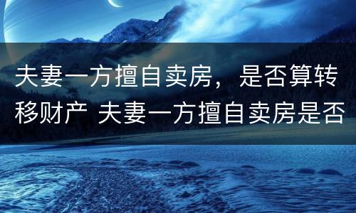 夫妻一方擅自卖房，是否算转移财产 夫妻一方擅自卖房是否有效