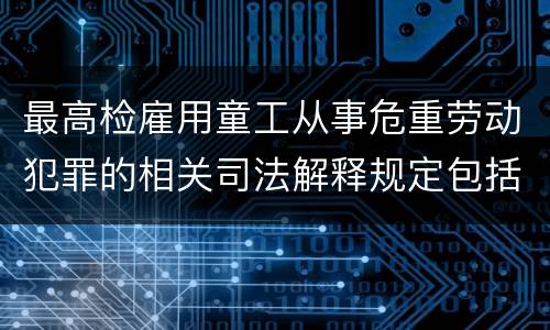 最高检雇用童工从事危重劳动犯罪的相关司法解释规定包括什么主要内容