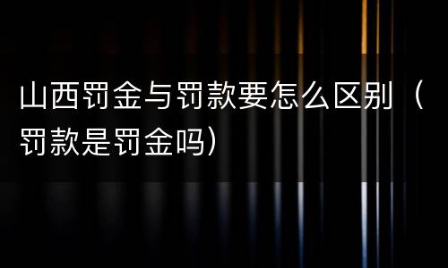 山西罚金与罚款要怎么区别（罚款是罚金吗）
