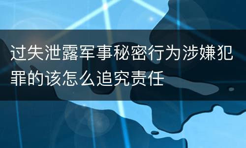 过失泄露军事秘密行为涉嫌犯罪的该怎么追究责任