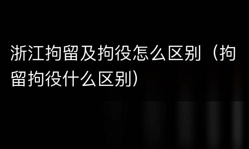浙江拘留及拘役怎么区别（拘留拘役什么区别）
