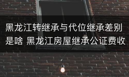 黑龙江转继承与代位继承差别是啥 黑龙江房屋继承公证费收取标准