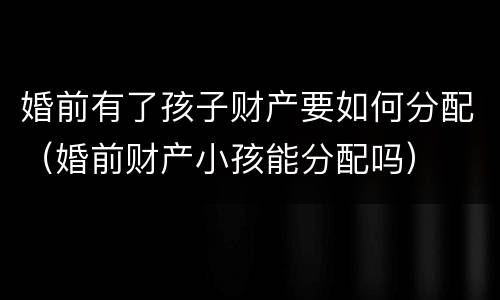 婚前有了孩子财产要如何分配（婚前财产小孩能分配吗）