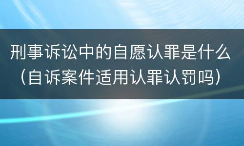 刑事诉讼中的自愿认罪是什么（自诉案件适用认罪认罚吗）