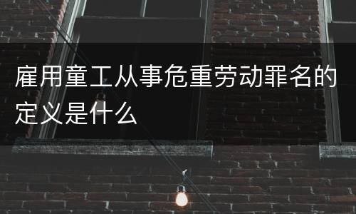 雇用童工从事危重劳动罪名的定义是什么