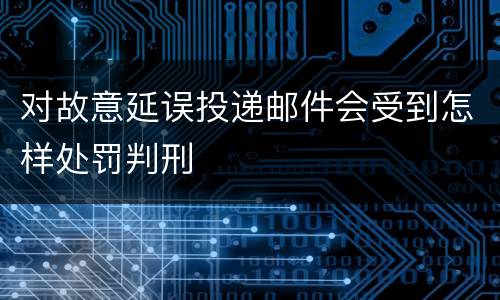 对故意延误投递邮件会受到怎样处罚判刑
