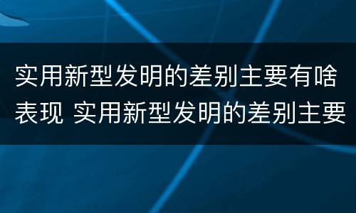 实用新型发明的差别主要有啥表现 实用新型发明的差别主要有啥表现和特点