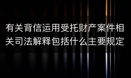 有关背信运用受托财产案件相关司法解释包括什么主要规定