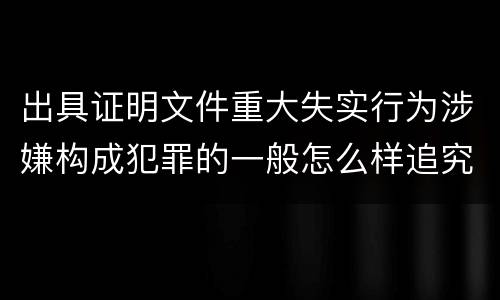 出具证明文件重大失实行为涉嫌构成犯罪的一般怎么样追究刑事责任
