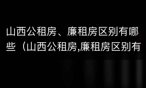 山西公租房、廉租房区别有哪些（山西公租房,廉租房区别有哪些呢）