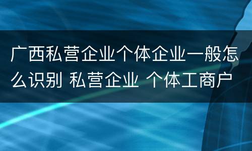 广西私营企业个体企业一般怎么识别 私营企业 个体工商户