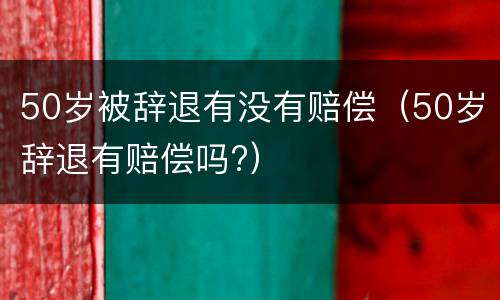 50岁被辞退有没有赔偿（50岁辞退有赔偿吗?）