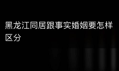 黑龙江同居跟事实婚姻要怎样区分