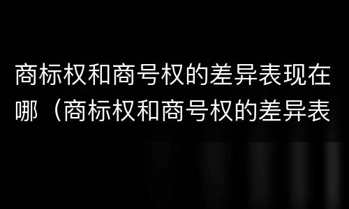 商标权和商号权的差异表现在哪（商标权和商号权的差异表现在哪些方面）