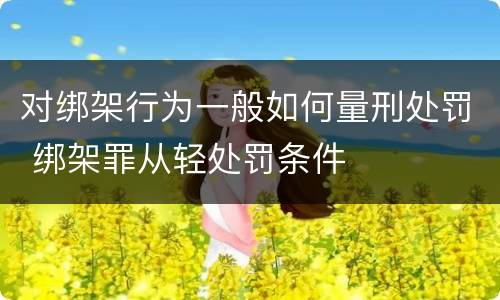 对绑架行为一般如何量刑处罚 绑架罪从轻处罚条件