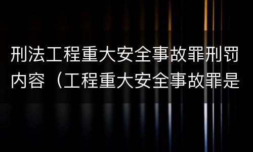 刑法工程重大安全事故罪刑罚内容（工程重大安全事故罪是什么犯罪）