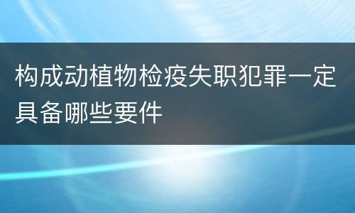 构成动植物检疫失职犯罪一定具备哪些要件