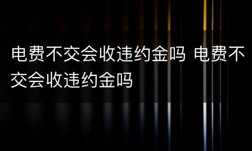 电费不交会收违约金吗 电费不交会收违约金吗