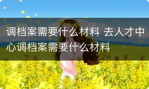 调档案需要什么材料 去人才中心调档案需要什么材料