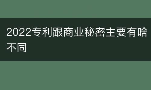 2022专利跟商业秘密主要有啥不同