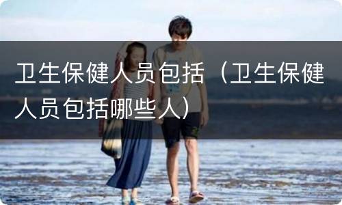 卫生保健人员包括（卫生保健人员包括哪些人）