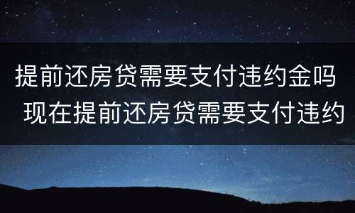 提前还房贷需要支付违约金吗 现在提前还房贷需要支付违约金吗