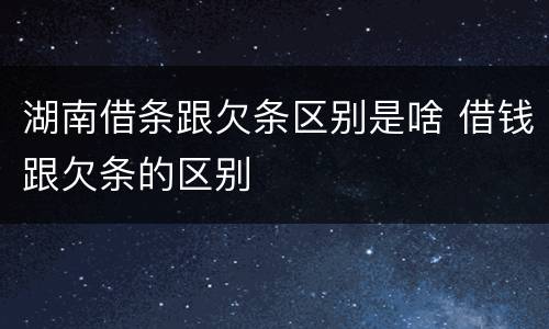 湖南借条跟欠条区别是啥 借钱跟欠条的区别