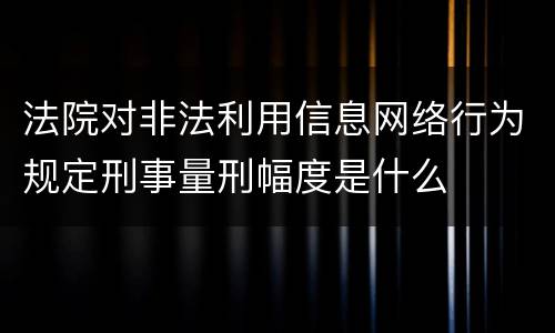 法院对非法利用信息网络行为规定刑事量刑幅度是什么